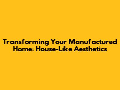 Transforming Your Manufactured Home: House-Like Aesthetics