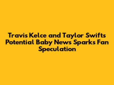 Travis Kelce and Taylor Swift's Potential Baby News Sparks Fan Speculation