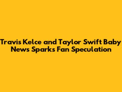 Travis Kelce and Taylor Swift Baby News Sparks Fan Speculation