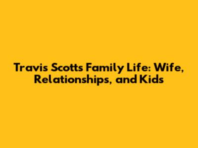 Travis Scott's Family Life: Wife, Relationships, and Kids