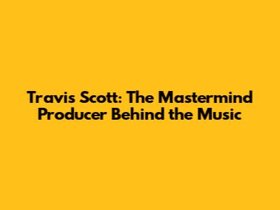 Travis Scott: The Mastermind Producer Behind the Music