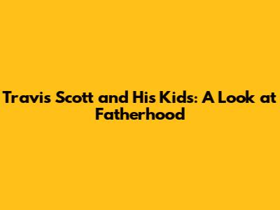 Travis Scott and His Kids: A Look at Fatherhood