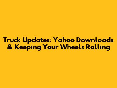 Truck Updates: Yahoo Downloads & Keeping Your Wheels Rolling