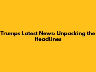 Trump's Latest News: Unpacking the Headlines