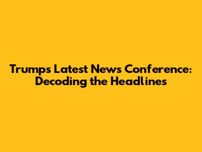 Trump's Latest News Conference: Decoding the Headlines