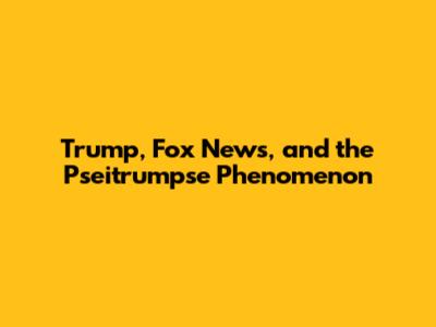 Trump, Fox News, and the "Pseitrumpse" Phenomenon