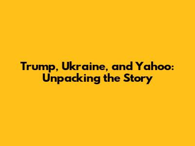 Trump, Ukraine, and Yahoo: Unpacking the Story
