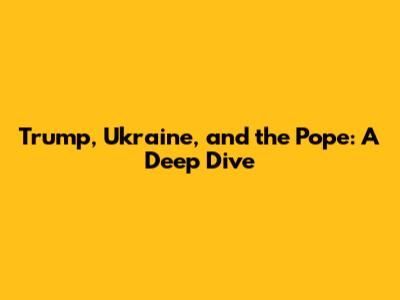 Trump, Ukraine, and the Pope: A Deep Dive