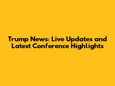 Trump News: Live Updates and Latest Conference Highlights