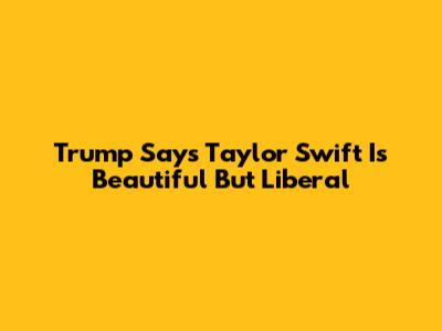 Trump Says Taylor Swift Is Beautiful But Liberal