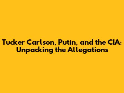 Tucker Carlson, Putin, and the CIA: Unpacking the Allegations