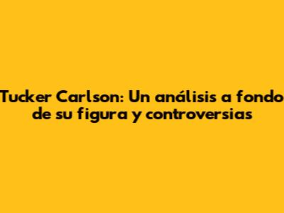 Tucker Carlson: Un análisis a fondo de su figura y controversias