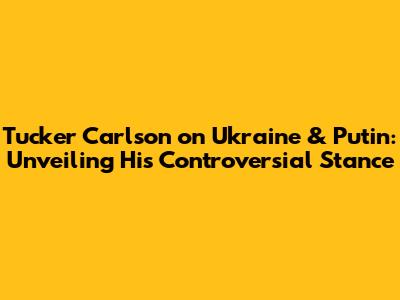 Tucker Carlson on Ukraine & Putin: Unveiling His Controversial Stance