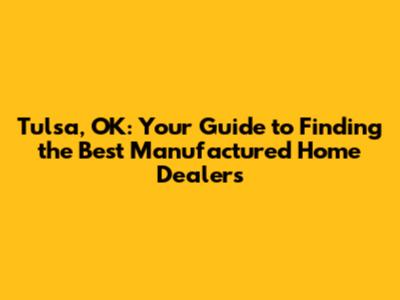 Tulsa, OK: Your Guide to Finding the Best Manufactured Home Dealers