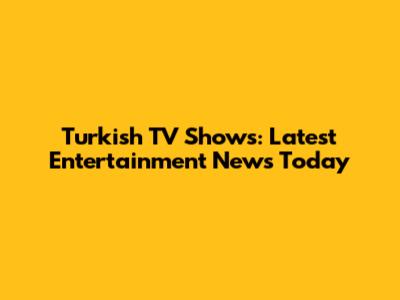 Turkish TV Shows: Latest Entertainment News Today
