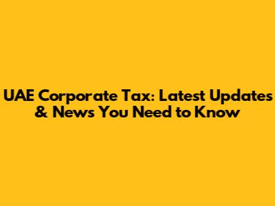 UAE Corporate Tax: Latest Updates & News You Need to Know
