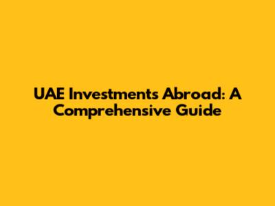 UAE Investments Abroad: A Comprehensive Guide