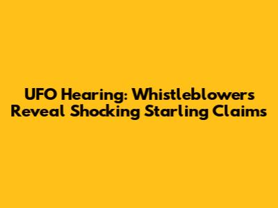 UFO Hearing: Whistleblowers Reveal Shocking Starling Claims
