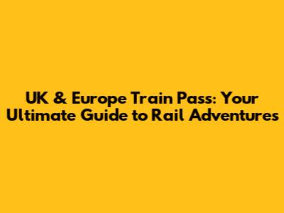UK & Europe Train Pass: Your Ultimate Guide to Rail Adventures