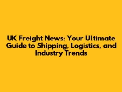 UK Freight News: Your Ultimate Guide to Shipping, Logistics, and Industry Trends