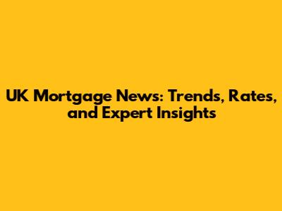 UK Mortgage News: Trends, Rates, and Expert Insights