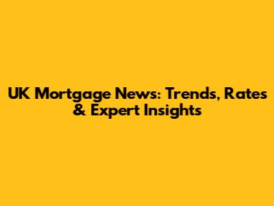 UK Mortgage News: Trends, Rates & Expert Insights