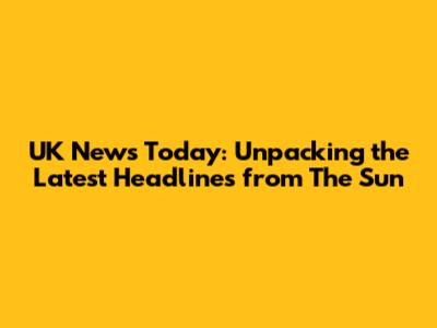 UK News Today: Unpacking the Latest Headlines from The Sun