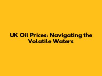 UK Oil Prices: Navigating the Volatile Waters