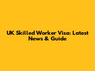 UK Skilled Worker Visa: Latest News & Guide