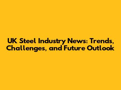 UK Steel Industry News: Trends, Challenges, and Future Outlook