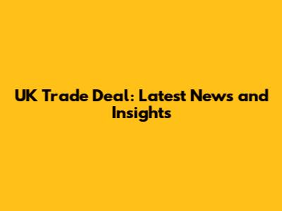 UK Trade Deal: Latest News and Insights