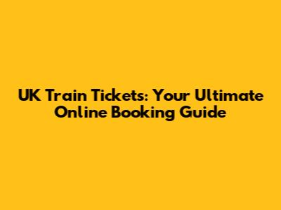 UK Train Tickets: Your Ultimate Online Booking Guide