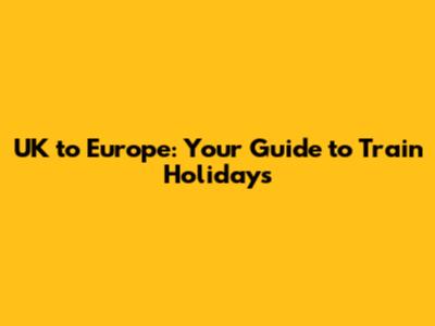 UK to Europe: Your Guide to Train Holidays