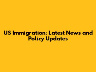 US Immigration: Latest News and Policy Updates