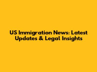 US Immigration News: Latest Updates & Legal Insights