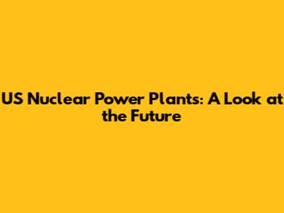 US Nuclear Power Plants: A Look at the Future