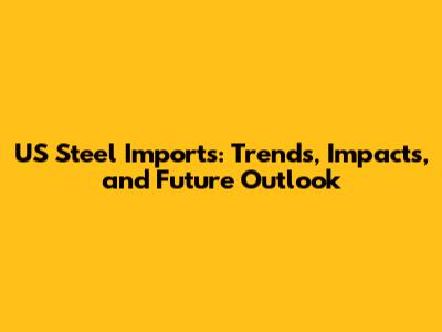 US Steel Imports: Trends, Impacts, and Future Outlook