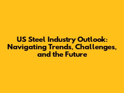 US Steel Industry Outlook: Navigating Trends, Challenges, and the Future
