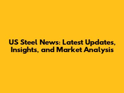 US Steel News: Latest Updates, Insights, and Market Analysis