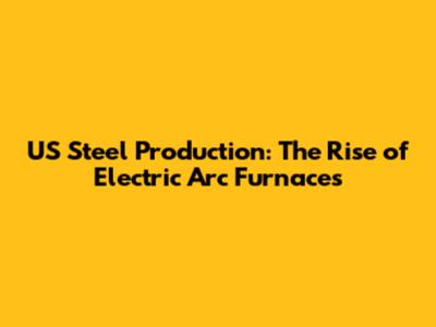 US Steel Production: The Rise of Electric Arc Furnaces