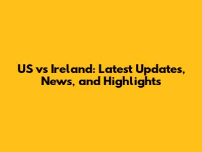 US vs Ireland: Latest Updates, News, and Highlights