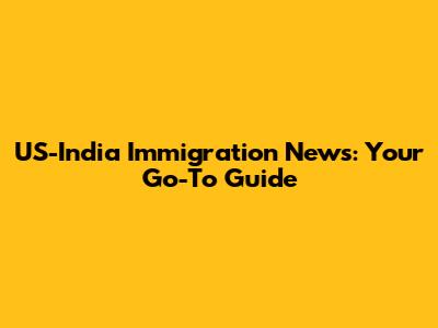US-India Immigration News: Your Go-To Guide