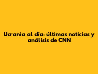 Ucrania al día: últimas noticias y análisis de CNN
