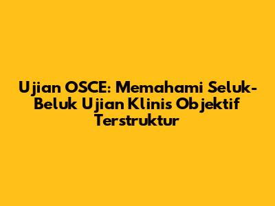 Ujian OSCE: Memahami Seluk-Beluk Ujian Klinis Objektif Terstruktur