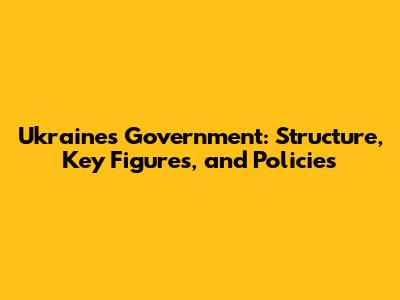 Ukraine's Government: Structure, Key Figures, and Policies