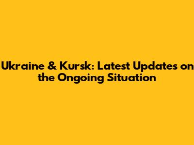 Ukraine & Kursk: Latest Updates on the Ongoing Situation