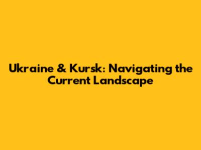 Ukraine & Kursk: Navigating the Current Landscape