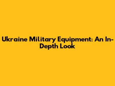 Ukraine Military Equipment: An In-Depth Look