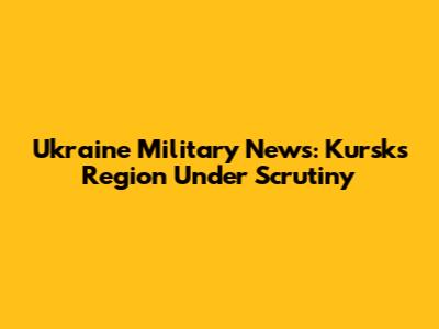 Ukraine Military News: Kursks Region Under Scrutiny