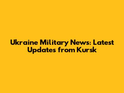 Ukraine Military News: Latest Updates from Kursk